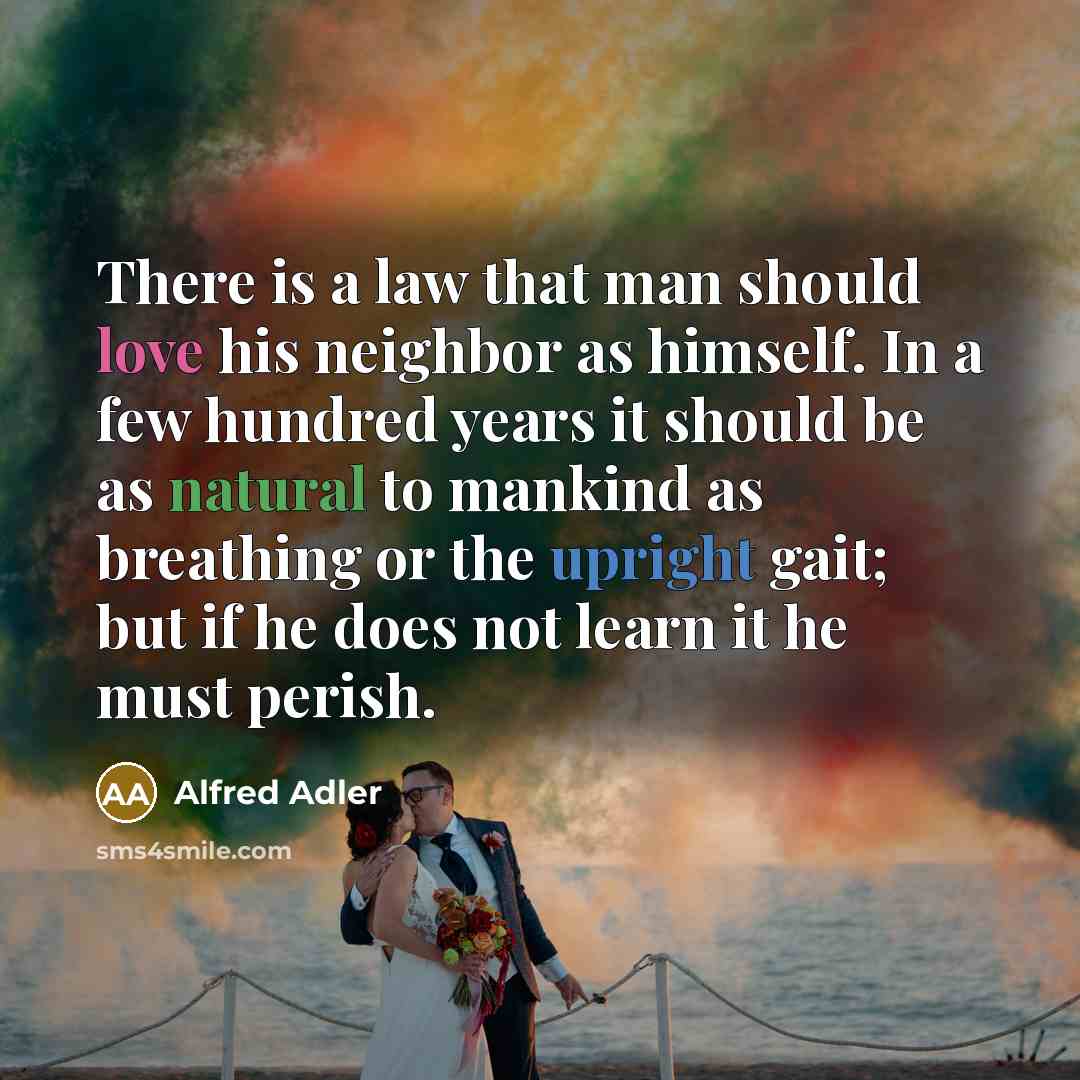 “There is a law that man should love his neighbor as himself. In a few hundred years it should be as natural to mankind as breathing or the upright gait; but if he does not learn it he must perish.” quote by Alfred Adler