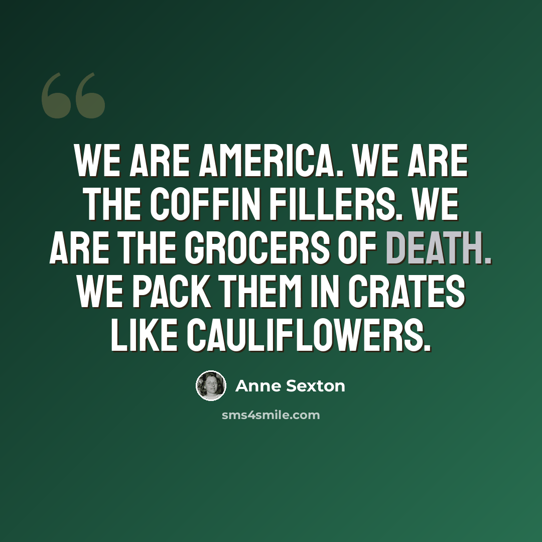 “We are America. We are the coffin fillers. We are the grocers of death. We pack them in crates like cauliflowers.” quote by Anne Sexton