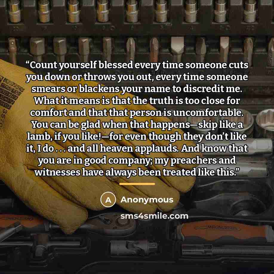 “Count yourself blessed every time someone cuts you down or throws you out, every time someone smears or blackens your name to discredit me. What it means is that the truth is too close for comfort and that that person is uncomfortable. You can be glad when that happens—skip like a lamb, if you…” quote by Anonymous