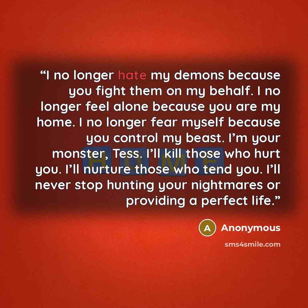 “I no longer hate my demons because you fight them on my behalf. I no longer feel alone because you are my home. I no longer fear myself because you control my beast. I’m your monster, Tess. I’ll kill those who hurt you. I’ll nurture those who tend you. I’ll never stop hunting your nightmares or…” quote by Anonymous