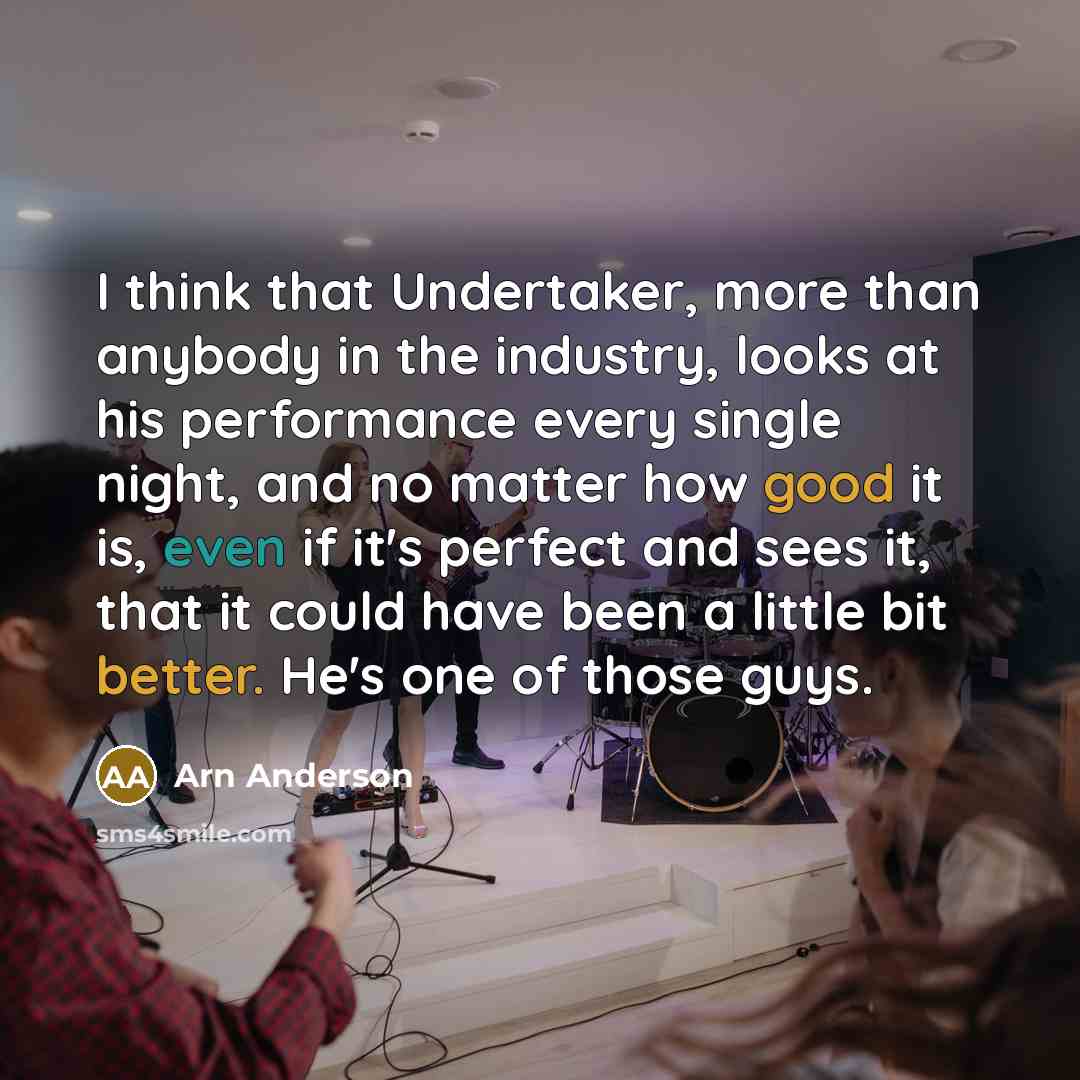 “I think that Undertaker, more than anybody in the industry, looks at his performance every single night, and no matter how good it is, even if it's perfect and sees it, that it could have been a little bit better. He's one of those guys.” quote by Arn Anderson