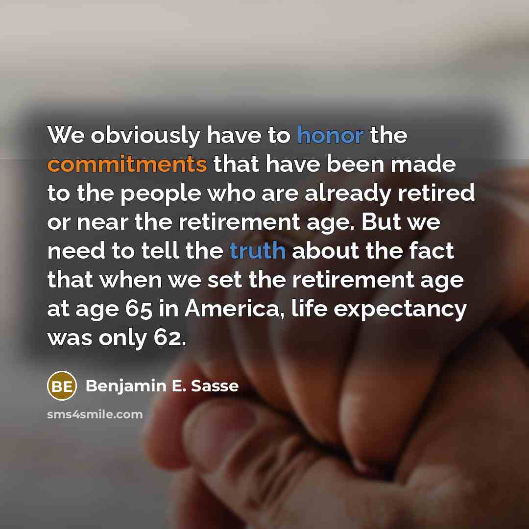 “We obviously have to honor the commitments that have been made to the people who are already retired or near the retirement age. But we need to tell the truth about the fact that when we set the retirement age at age 65 in America, life expectancy was only 62.” quote by Benjamin E. Sasse