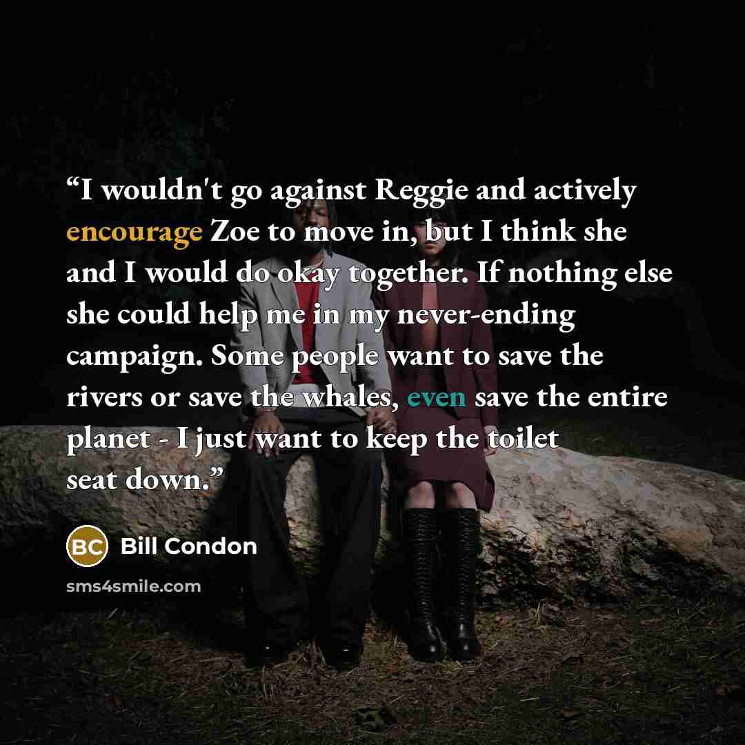 “I wouldn't go against Reggie and actively encourage Zoe to move in, but I think she and I would do okay together. If nothing else she could help me in my never-ending campaign. Some people want to save the rivers or save the whales, even save the entire planet - I just want to keep the toilet seat…” quote by Bill Condon