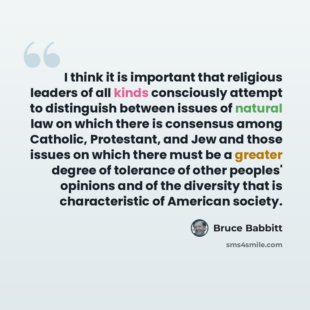 “I think it is important that religious leaders of all kinds consciously attempt to distinguish between issues of natural law on which there is consensus among Catholic, Protestant, and Jew and those issues on which there must be a greater degree of tolerance of other peoples' opinions and of the…” quote by Bruce Babbitt