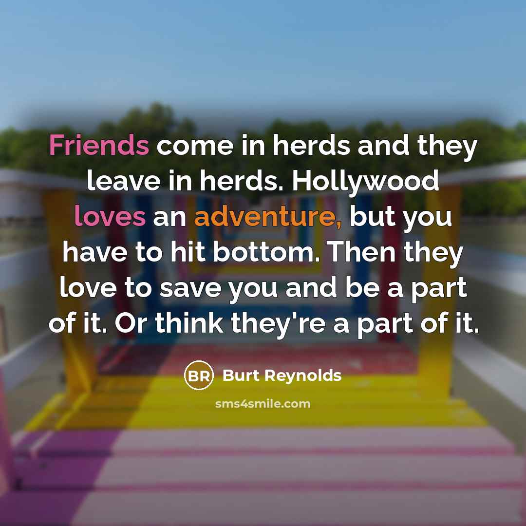 “Friends come in herds and they leave in herds. Hollywood loves an adventure, but you have to hit bottom. Then they love to save you and be a part of it. Or think they're a part of it.” quote by Burt Reynolds