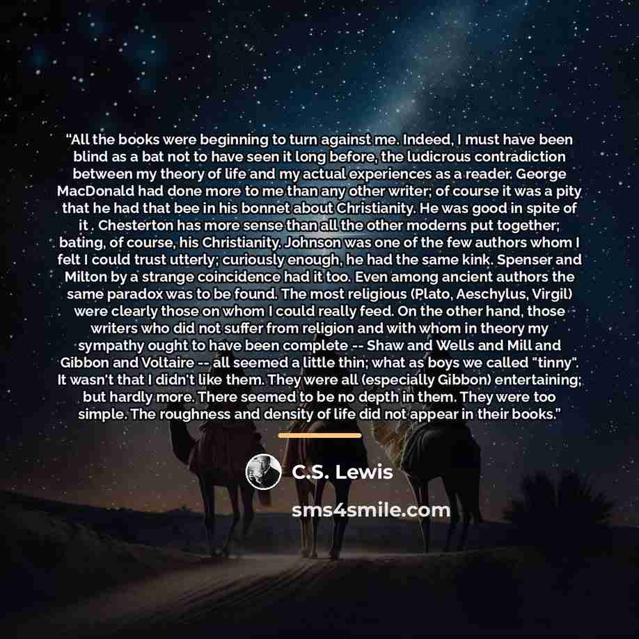 “All the books were beginning to turn against me. Indeed, I must have been blind as a bat not to have seen it long before, the ludicrous contradiction between my theory of life and my actual experiences as a reader. George MacDonald had done more to me than any other writer; of course it was a pity…” quote by C.S. Lewis
