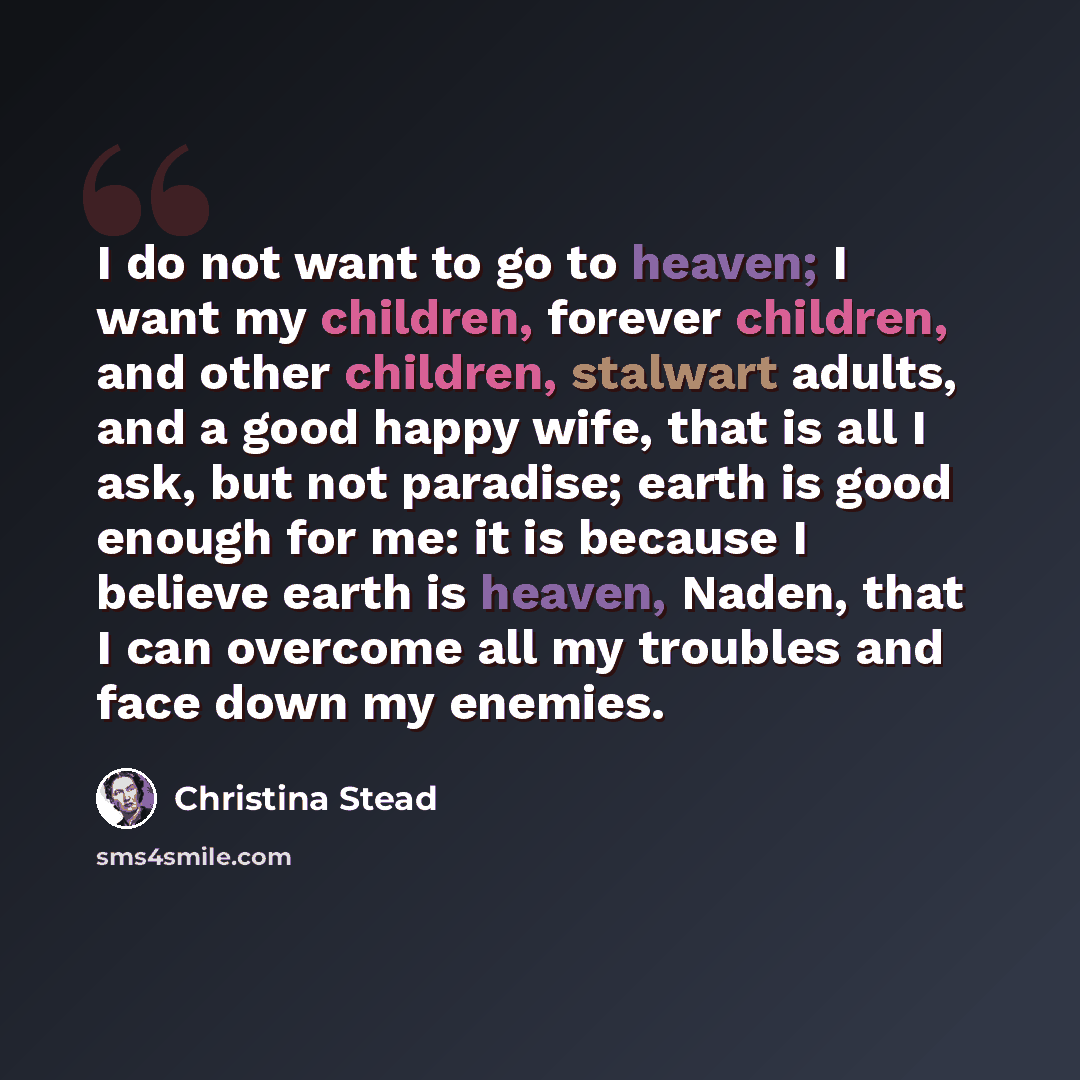 “I do not want to go to heaven; I want my children, forever children, and other children, stalwart adults, and a good happy wife, that is all I ask, but not paradise; earth is good enough for me: it is because I believe earth is heaven, Naden, that I can overcome all my troubles and face down my…” quote by Christina Stead