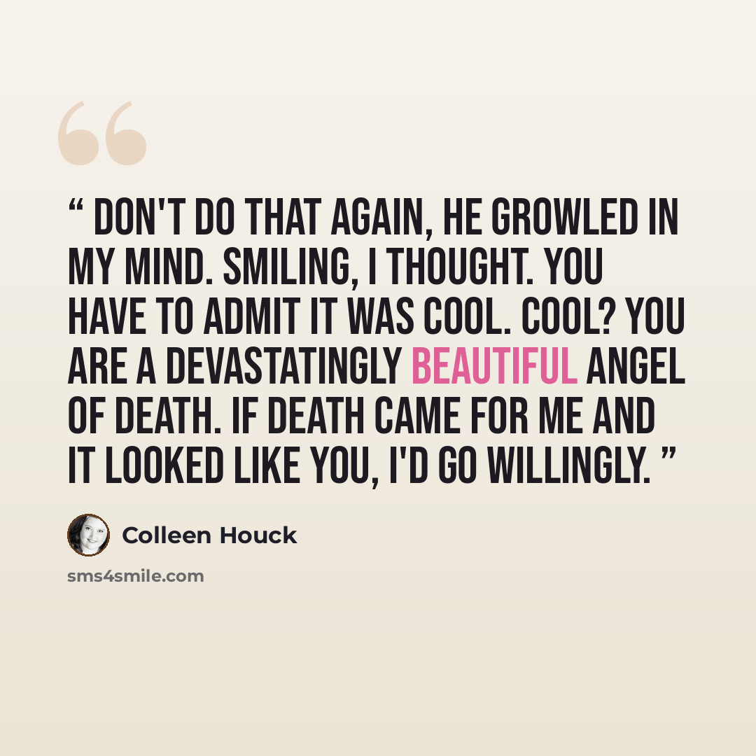 “Don't do that again, he growled in my mind. Smiling, I thought. You have to admit it was cool. Cool? You are a devastatingly beautiful angel of death. If death came for me and it looked like you, I'd go willingly.” quote by Colleen Houck