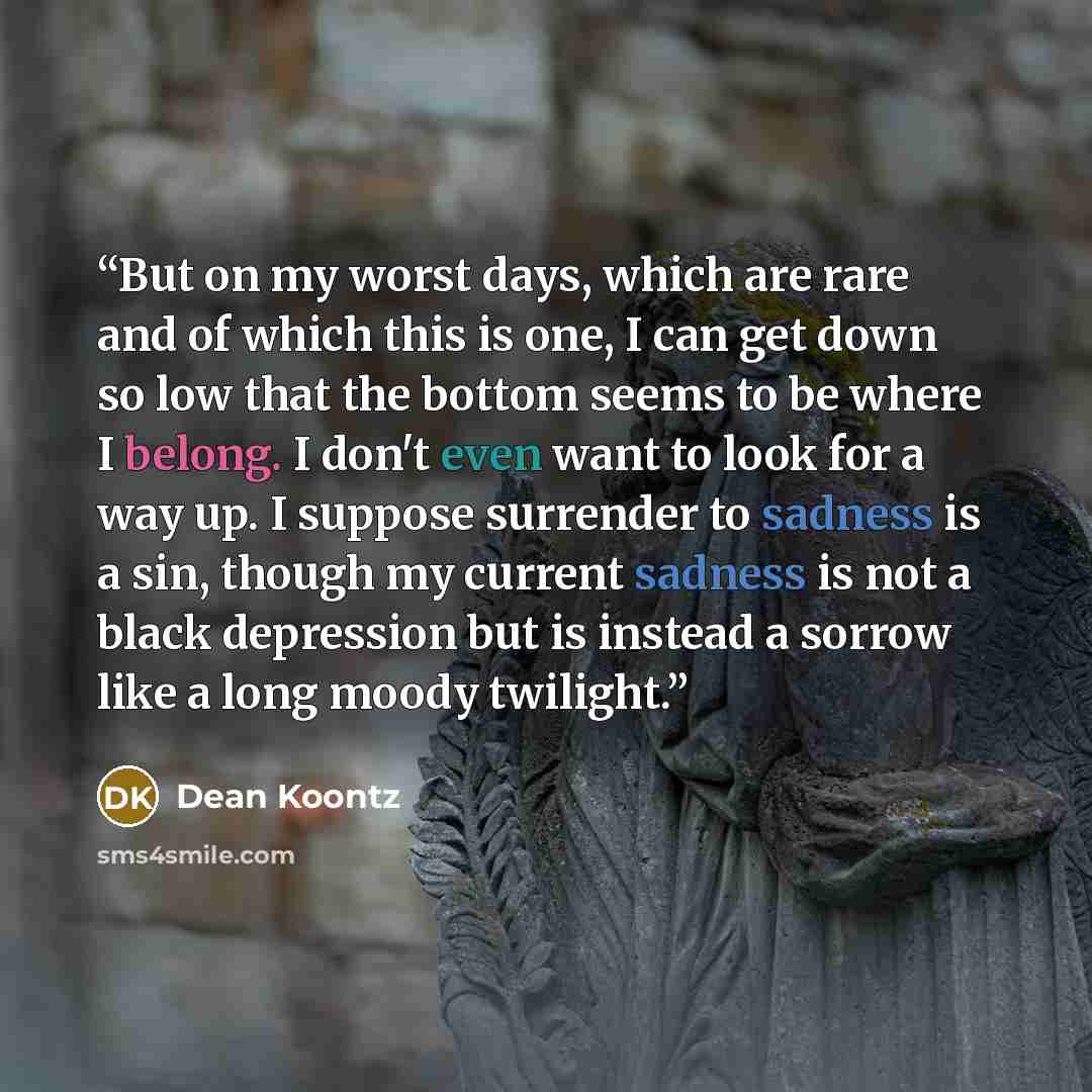 “But on my worst days, which are rare and of which this is one, I can get down so low that the bottom seems to be where I belong. I don't even want to look for a way up. I suppose surrender to sadness is a sin, though my current sadness is not a black depression but is instead a sorrow like a long…” quote by Dean Koontz