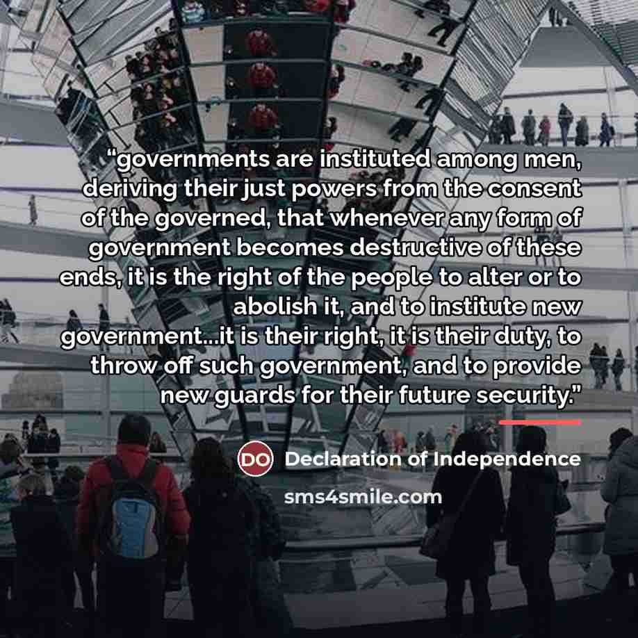 “governments are instituted among men, deriving their just powers from the consent of the governed, that whenever any form of government becomes destructive of these ends, it is the right of the people to alter or to abolish it, and to institute new government...it is their right, it is their duty…” quote by Declaration of Independence