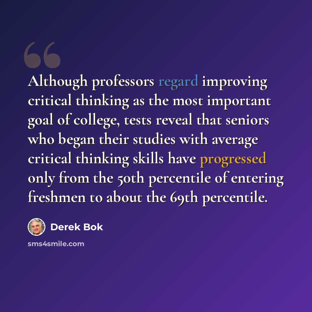 “Although professors regard improving critical thinking as the most important goal of college, tests reveal that seniors who began their studies with average critical thinking skills have progressed only from the 50th percentile of entering freshmen to about the 69th percentile.” quote by Derek Bok