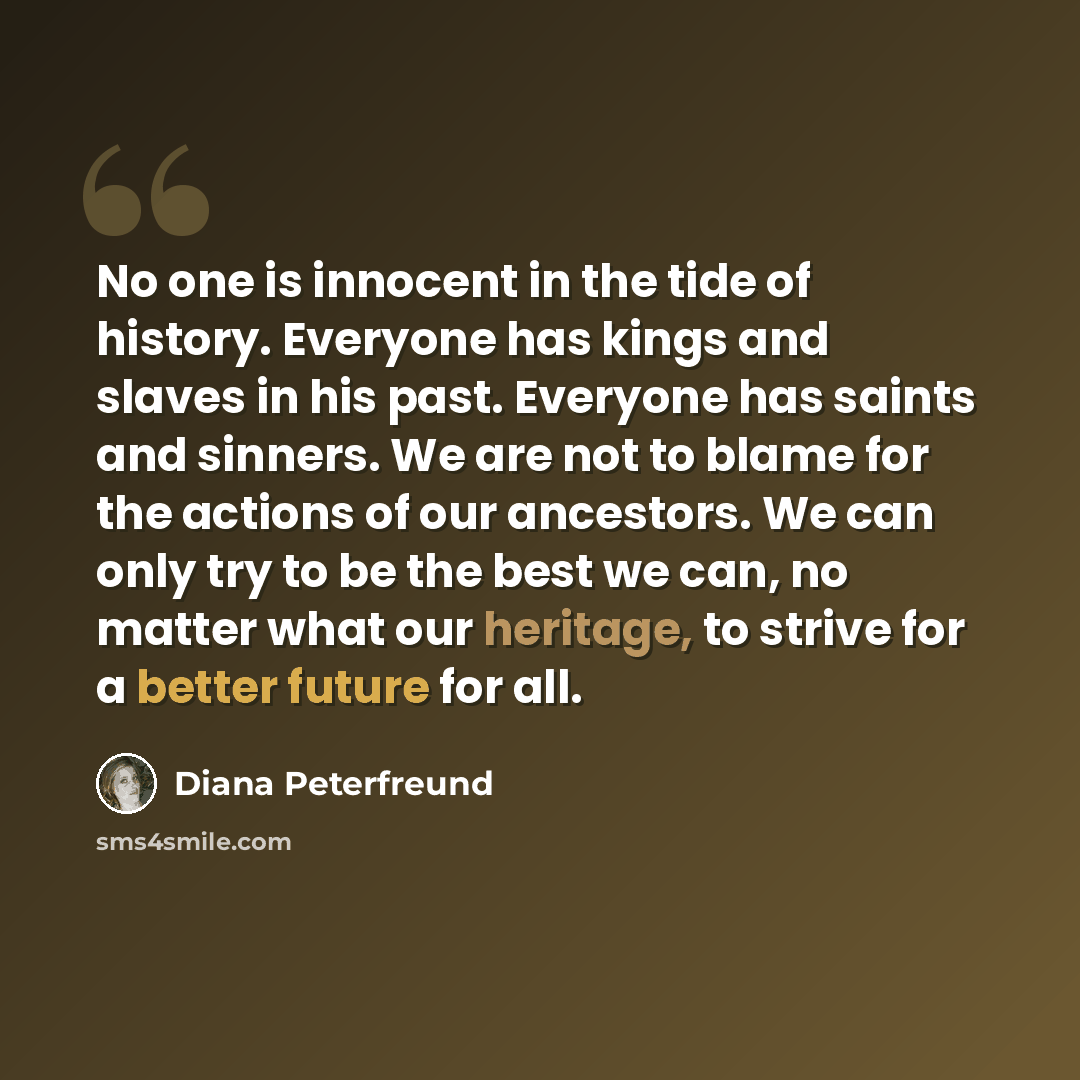 “No one is innocent in the tide of history. Everyone has kings and slaves in his past. Everyone has saints and sinners. We are not to blame for the actions of our ancestors. We can only try to be the best we can, no matter what our heritage, to strive for a better future for all.” quote by Diana Peterfreund