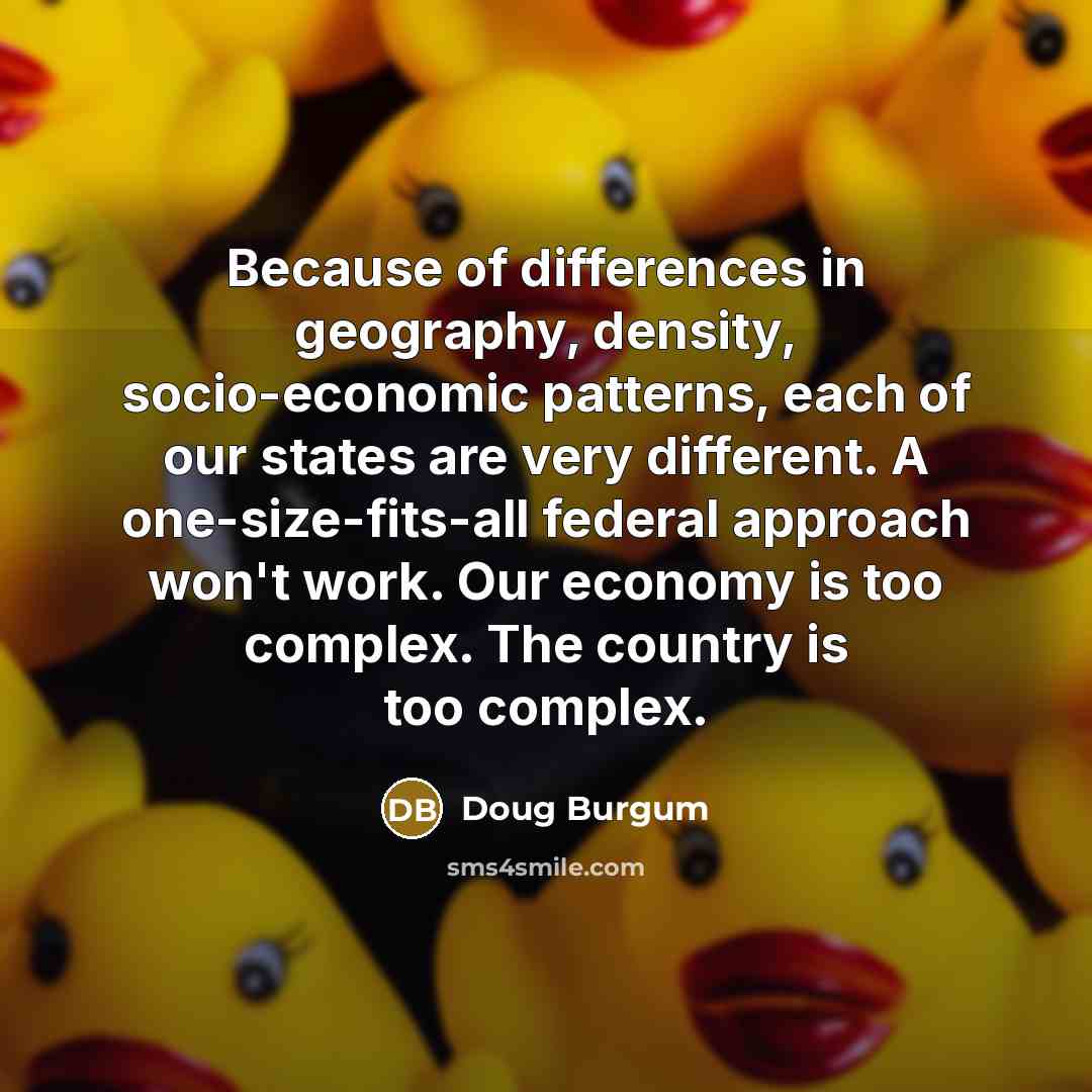 “Because of differences in geography, density, socio-economic patterns, each of our states are very different. A one-size-fits-all federal approach won't work. Our economy is too complex. The country is too complex.” quote by Doug Burgum
