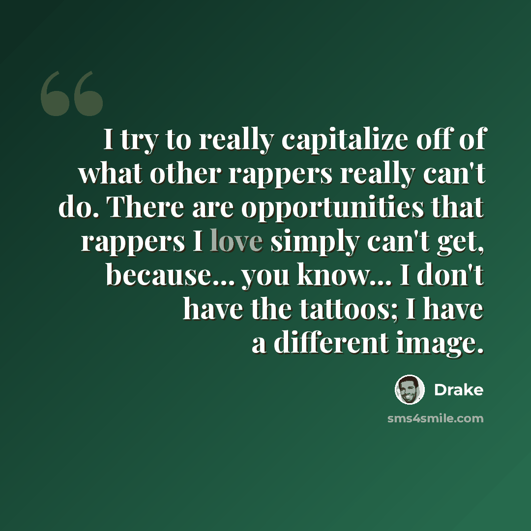 “I try to really capitalize off of what other rappers really can't do. There are opportunities that rappers I love simply can't get, because... you know... I don't have the tattoos; I have a different image.” quote by Drake