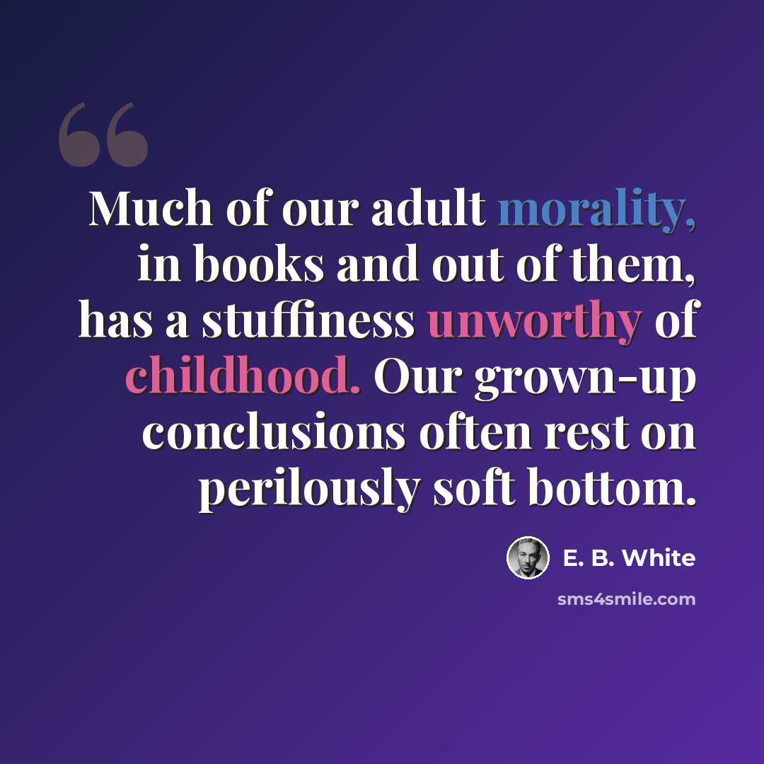 “Much of our adult morality, in books and out of them, has a stuffiness unworthy of childhood. Our grown-up conclusions often rest on perilously soft bottom.” quote by E. B. White