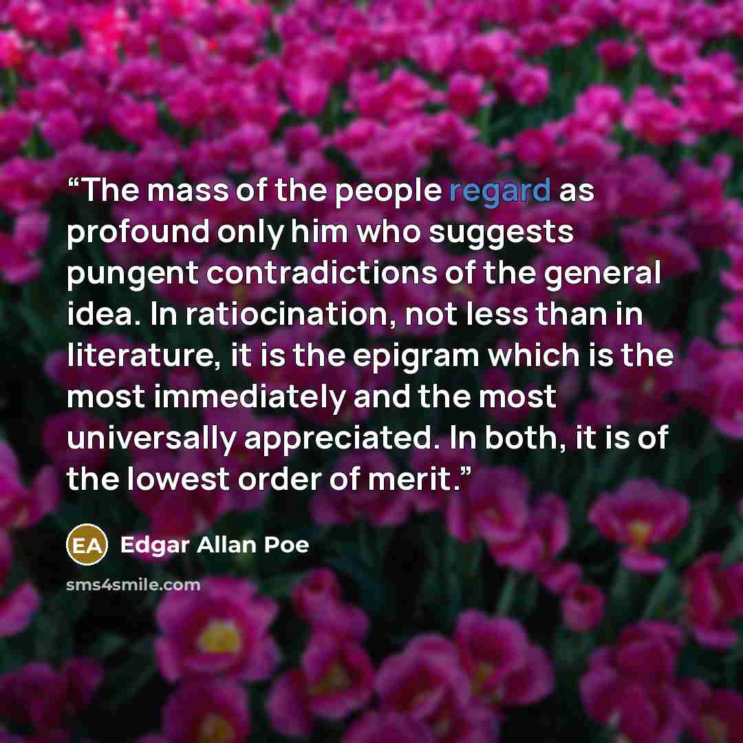 “The mass of the people regard as profound only him who suggests pungent contradictions of the general idea. In ratiocination, not less than in literature, it is the epigram which is the most immediately and the most universally appreciated. In both, it is of the lowest order of merit.” quote by Edgar Allan Poe