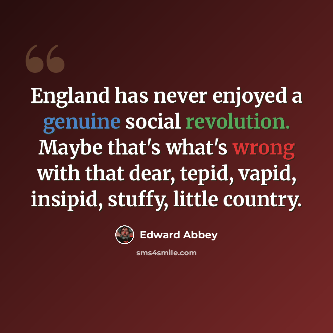 “England has never enjoyed a genuine social revolution. Maybe that's what's wrong with that dear, tepid, vapid, insipid, stuffy, little country.” quote by Edward Abbey