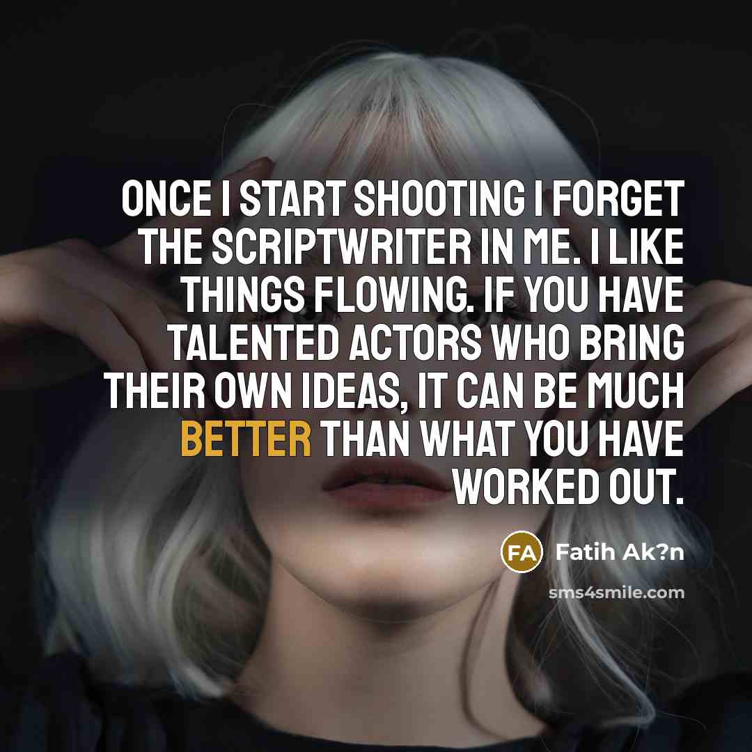 “Once I start shooting I forget the scriptwriter in me. I like things flowing. If you have talented actors who bring their own ideas, it can be much better than what you have worked out.” quote by Fatih Ak?n