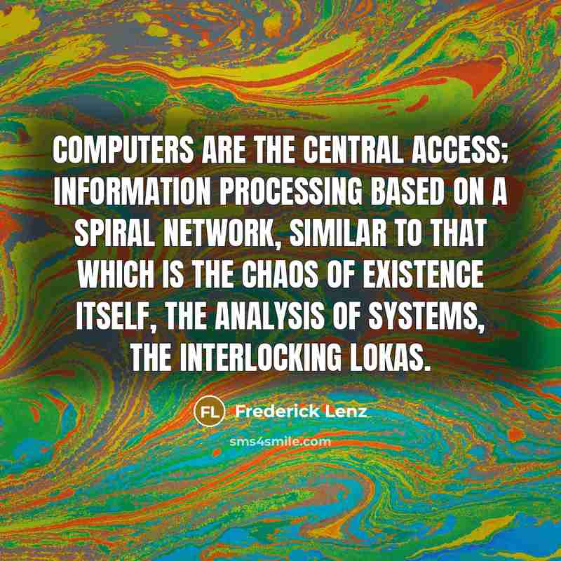 “Computers are the central access; information processing based on a spiral network, similar to that which is the chaos of existence itself, the analysis of systems, the interlocking lokas.” quote by Frederick Lenz