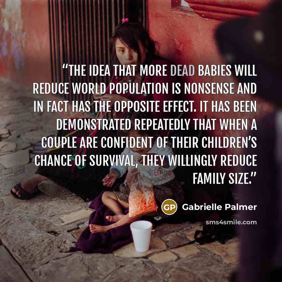 “The idea that more dead babies will reduce world population is nonsense and in fact has the opposite effect. It has been demonstrated repeatedly that when a couple are confident of their children’s chance of survival, they willingly reduce family size.” quote by Gabrielle Palmer