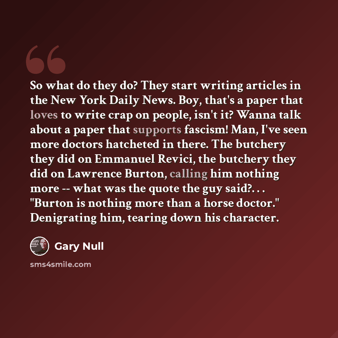 “So what do they do? They start writing articles in the New York Daily News. Boy, that's a paper that loves to write crap on people, isn't it? Wanna talk about a paper that supports fascism! Man, I've seen more doctors hatcheted in there. The butchery they did on Emmanuel Revici, the butchery they…” quote by Gary Null