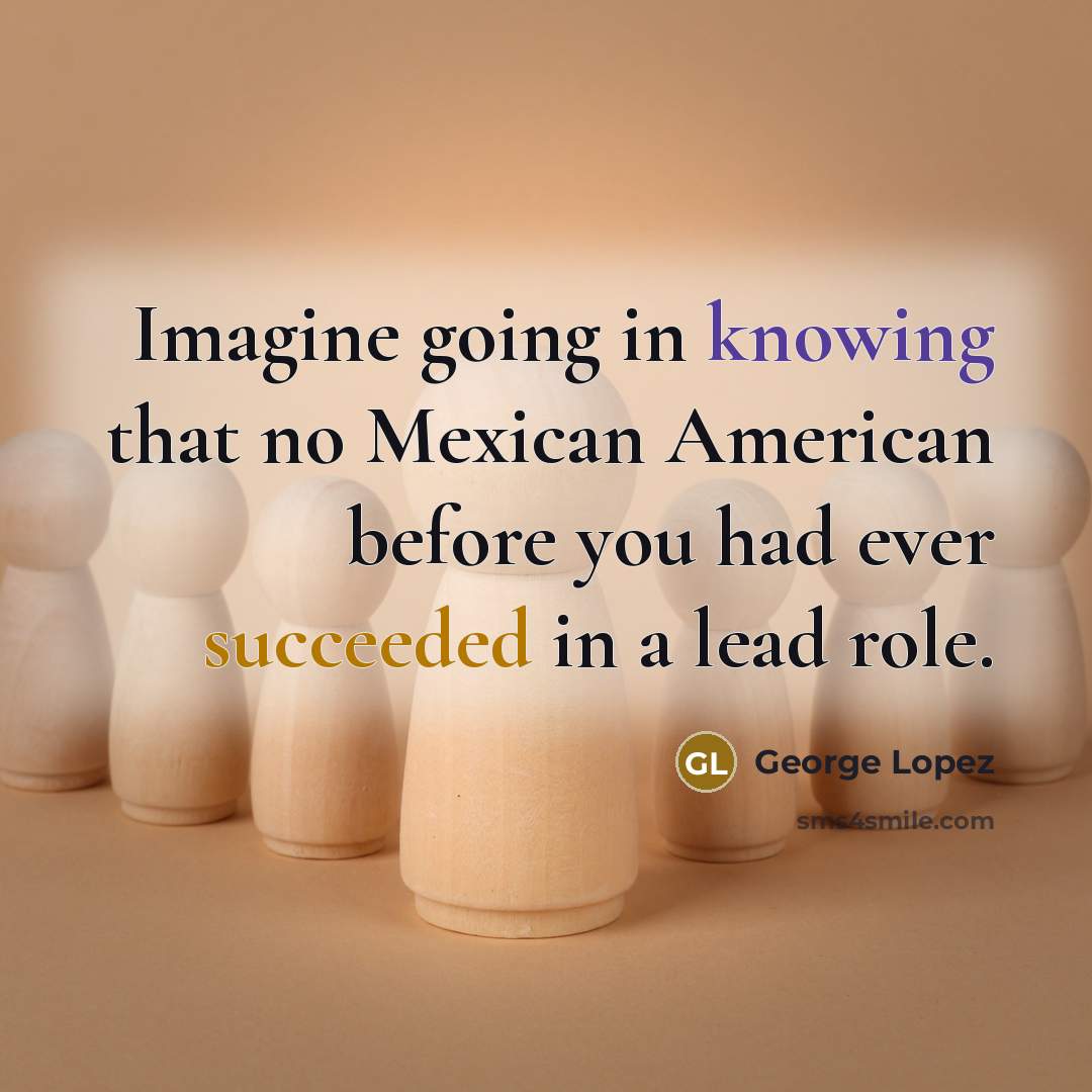 “Imagine going in knowing that no Mexican American before you had ever succeeded in a lead role.” quote by George Lopez