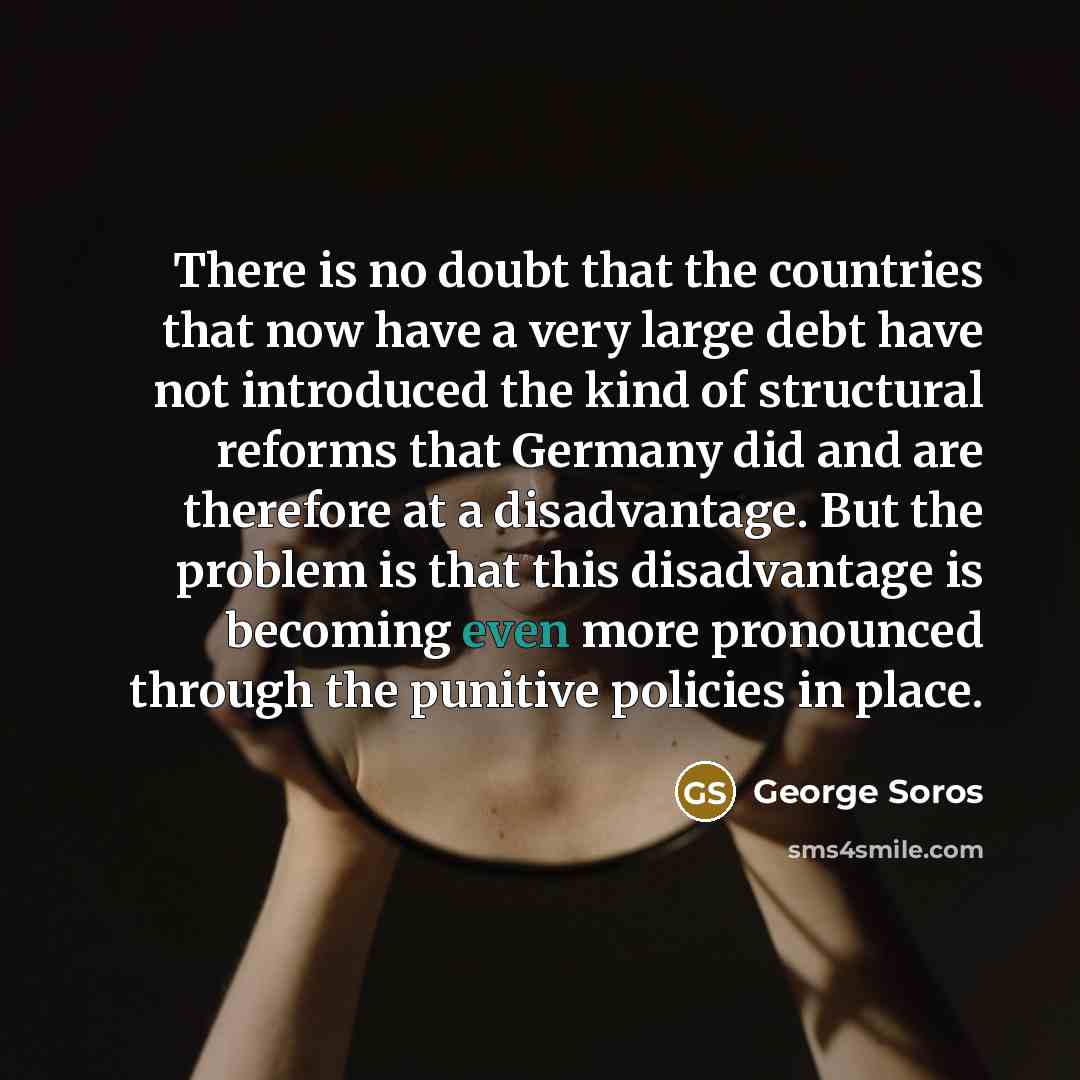 “There is no doubt that the countries that now have a very large debt have not introduced the kind of structural reforms that Germany did and are therefore at a disadvantage. But the problem is that this disadvantage is becoming even more pronounced through the punitive policies in place.” quote by George Soros