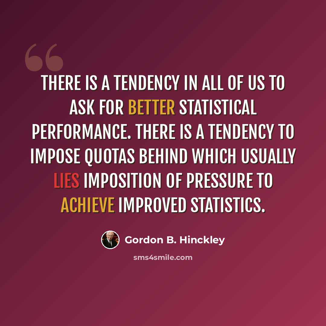 “There is a tendency in all of us to ask for better statistical performance. There is a tendency to impose quotas behind which usually lies imposition of pressure to achieve improved statistics.” quote by Gordon B. Hinckley