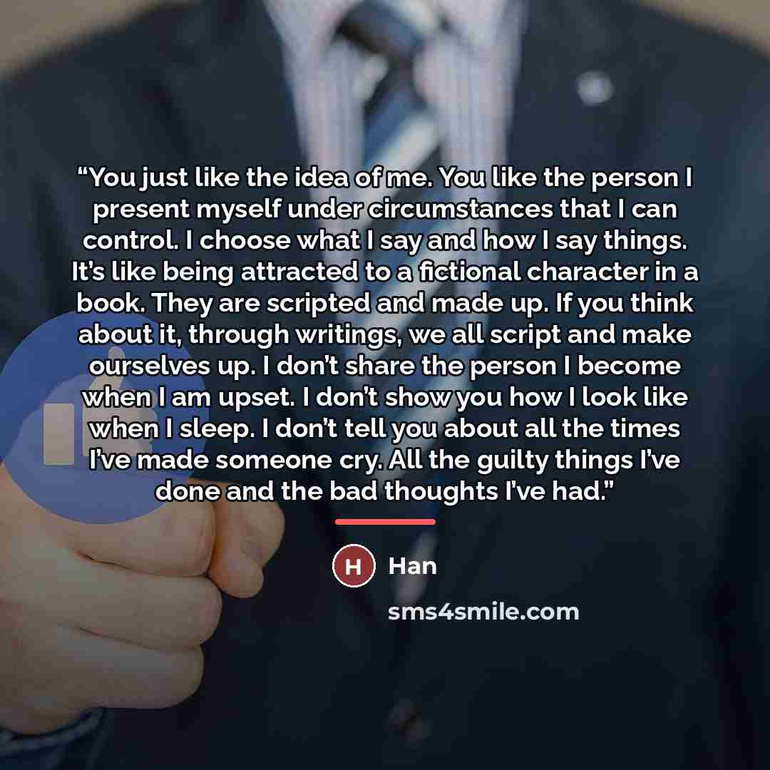 “You just like the idea of me. You like the person I present myself under circumstances that I can control. I choose what I say and how I say things. It’s like being attracted to a fictional character in a book. They are scripted and made up. If you think about it, through writings, we all script…” quote by Han