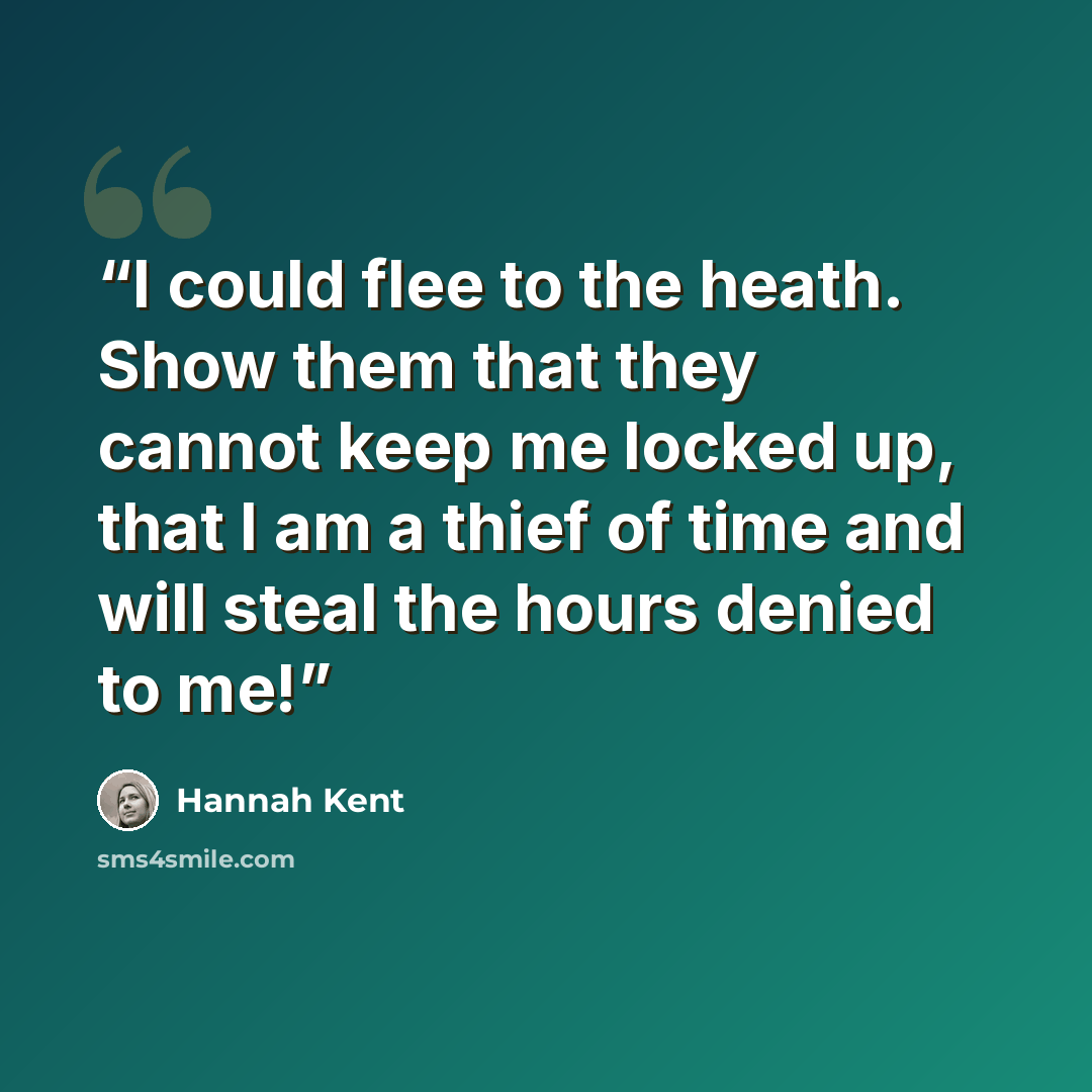 “I could flee to the heath. Show them that they cannot keep me locked up, that I am a thief of time and will steal the hours denied to me!” quote by Hannah Kent