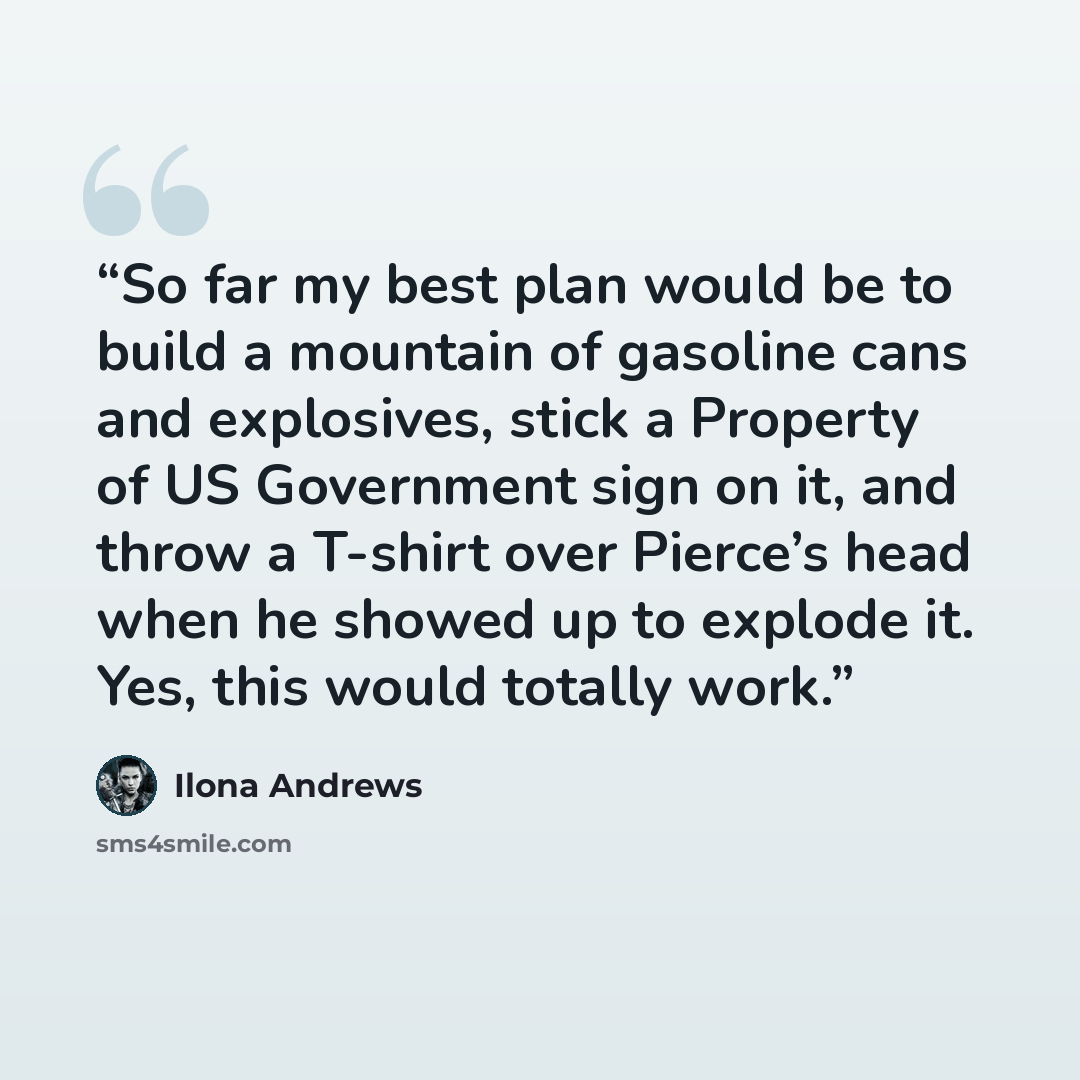 “So far my best plan would be to build a mountain of gasoline cans and explosives, stick a Property of US Government sign on it, and throw a T-shirt over Pierce’s head when he showed up to explode it. Yes, this would totally work.” quote by Ilona Andrews