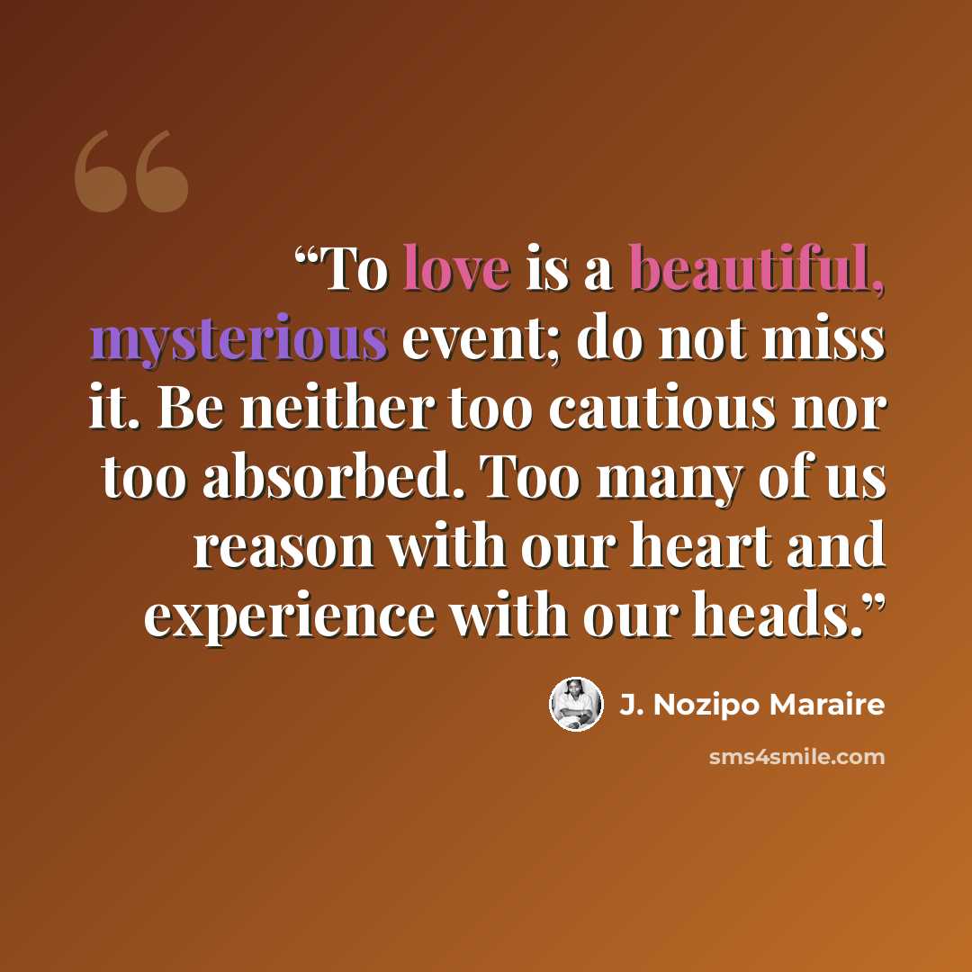 “To love is a beautiful, mysterious event; do not miss it. Be neither too cautious nor too absorbed. Too many of us reason with our heart and experience with our heads.” quote by J. Nozipo Maraire