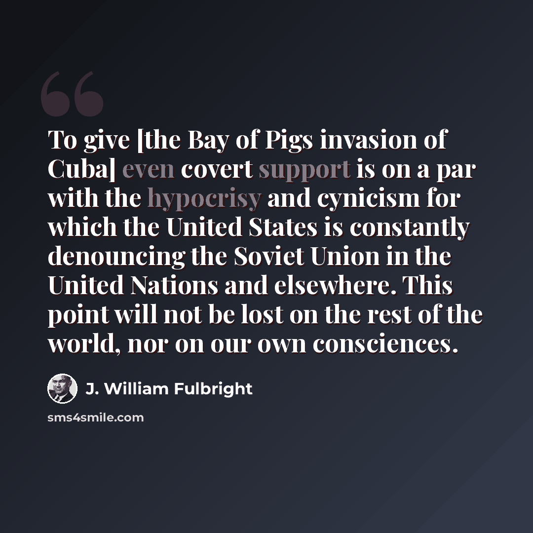 “To give [the Bay of Pigs invasion of Cuba] even covert support is on a par with the hypocrisy and cynicism for which the United States is constantly denouncing the Soviet Union in the United Nations and elsewhere. This point will not be lost on the rest of the world, nor on our own consciences.” quote by J. William Fulbright