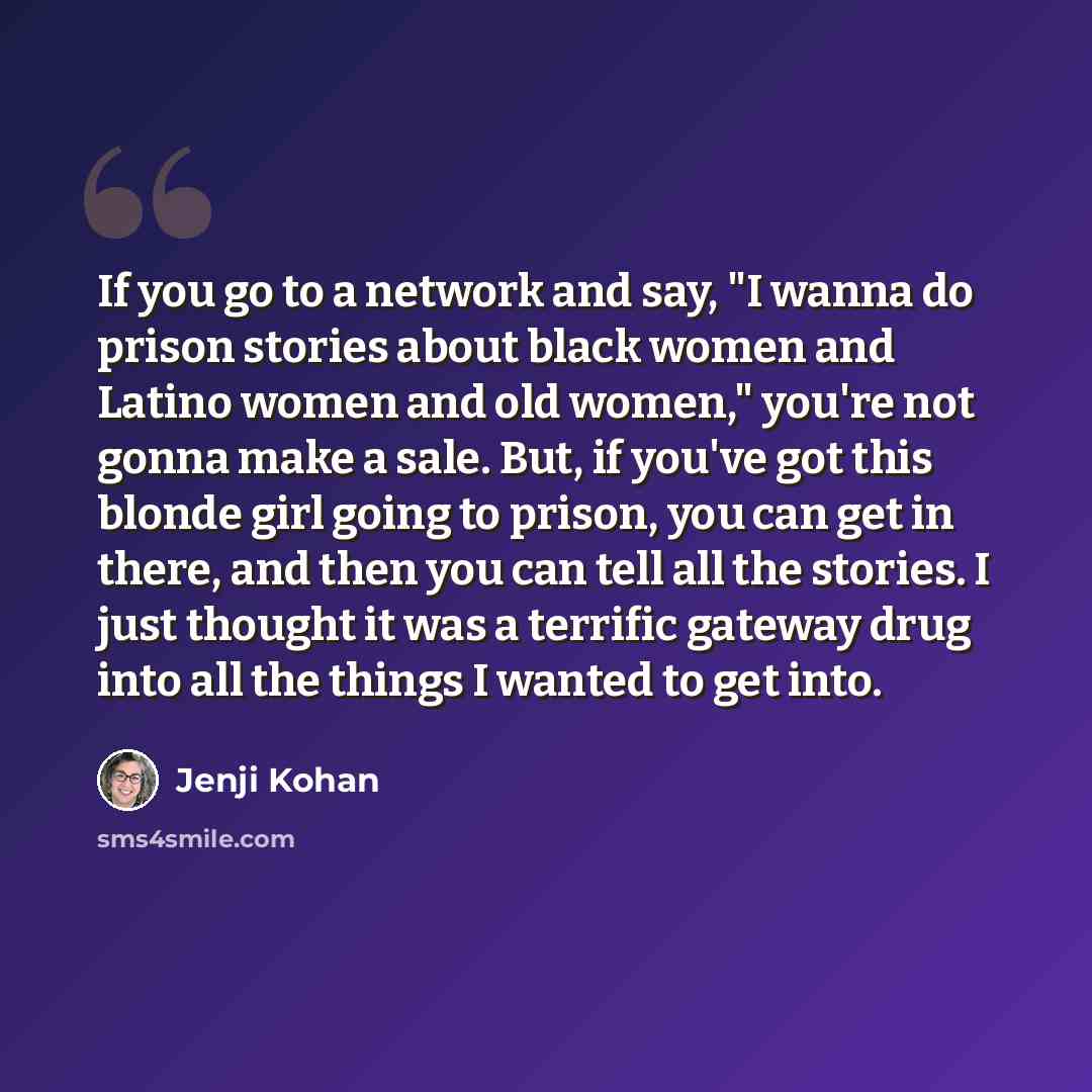 “If you go to a network and say, "I wanna do prison stories about black women and Latino women and old women," you're not gonna make a sale. But, if you've got this blonde girl going to prison, you can get in there, and then you can tell all the stories. I just thought it was a terrific gateway…” quote by Jenji Kohan