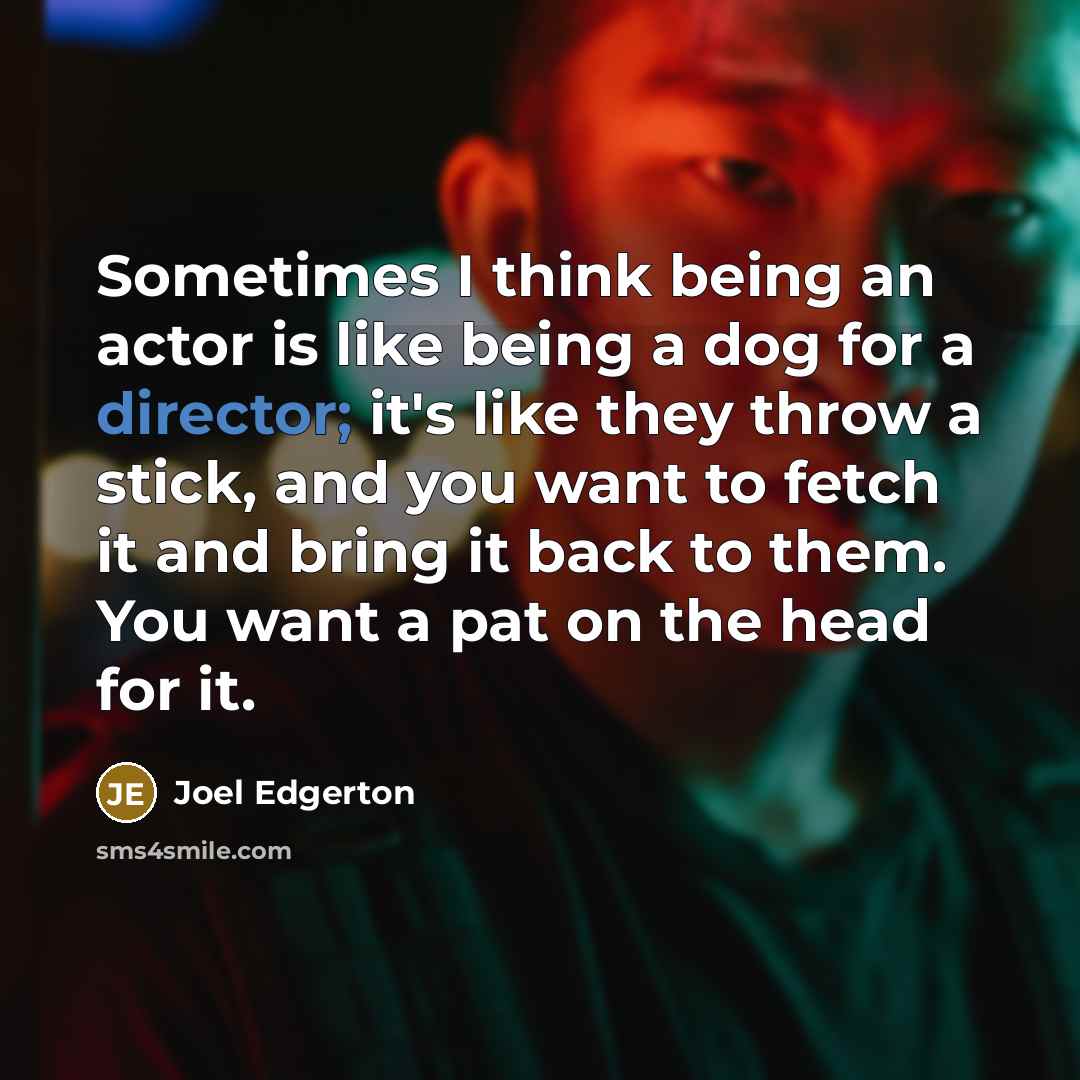 “Sometimes I think being an actor is like being a dog for a director; it's like they throw a stick, and you want to fetch it and bring it back to them. You want a pat on the head for it.” quote by Joel Edgerton