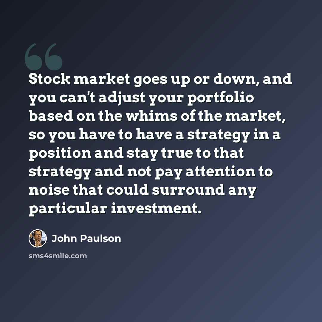 “Stock market goes up or down, and you can't adjust your portfolio based on the whims of the market, so you have to have a strategy in a position and stay true to that strategy and not pay attention to noise that could surround any particular investment.” quote by John Paulson