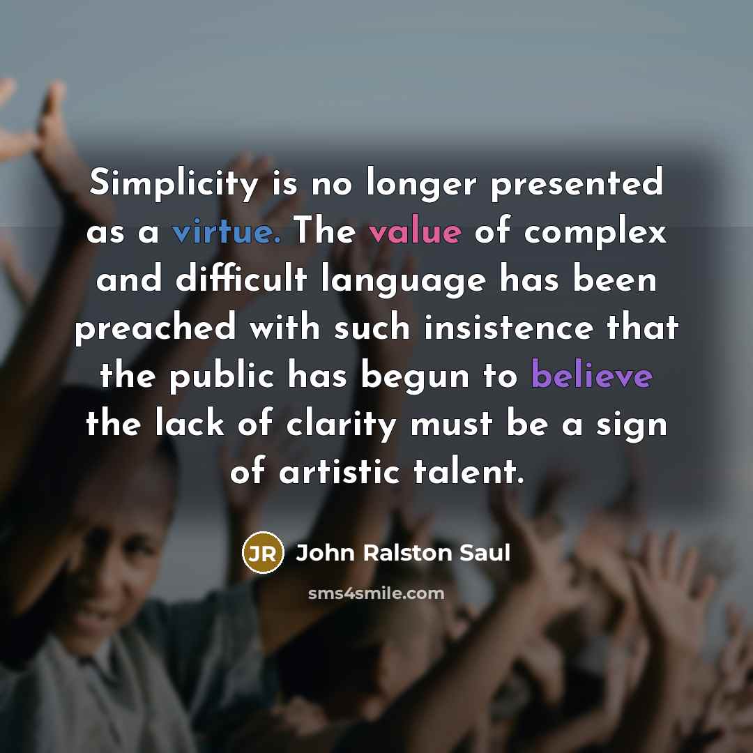 “Simplicity is no longer presented as a virtue. The value of complex and difficult language has been preached with such insistence that the public has begun to believe the lack of clarity must be a sign of artistic talent.” quote by John Ralston Saul