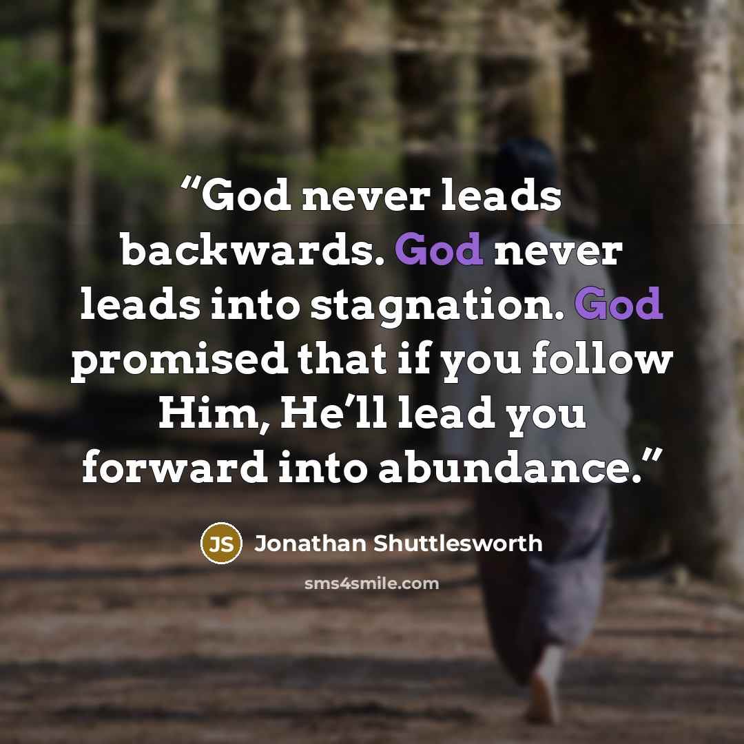 “God never leads backwards. God never leads into stagnation. God promised that if you follow Him, He’ll lead you forward into abundance.” quote by Jonathan Shuttlesworth