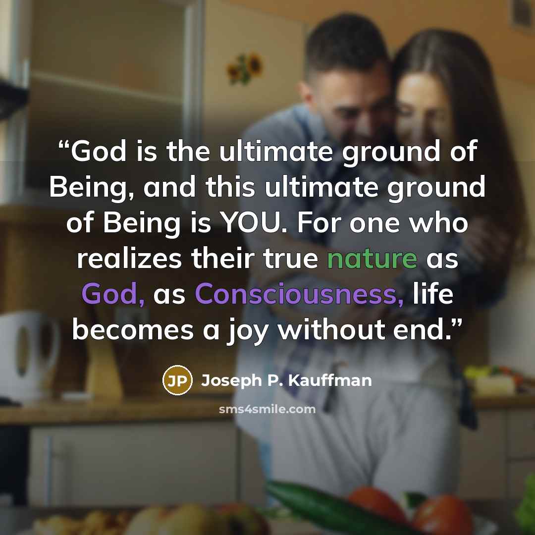 “God is the ultimate ground of Being, and this ultimate ground of Being is YOU. For one who realizes their true nature as God, as Consciousness, life becomes a joy without end.” quote by Joseph P. Kauffman