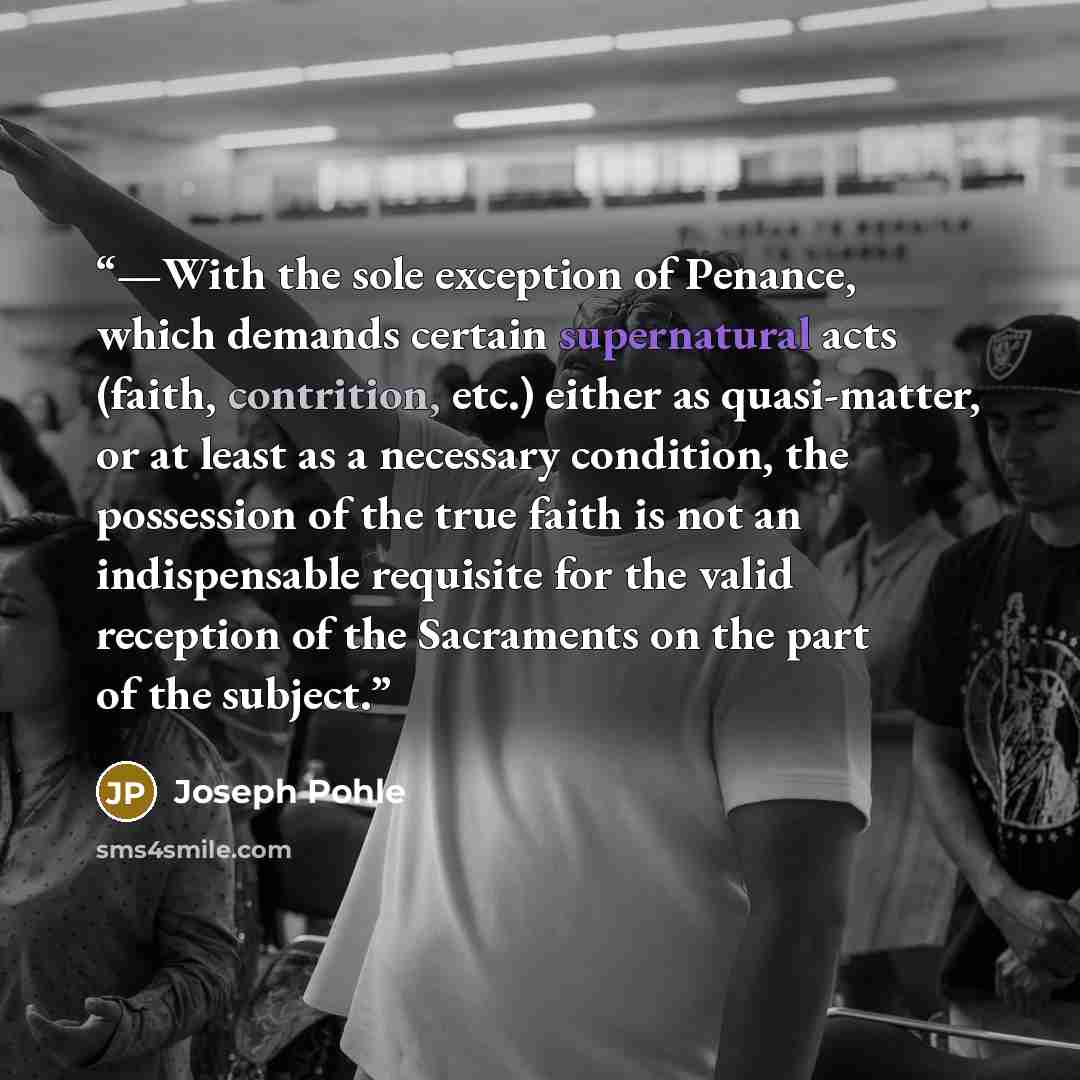 “—With the sole exception of Penance, which demands certain supernatural acts (faith, contrition, etc.) either as quasi-matter, or at least as a necessary condition, the possession of the true faith is not an indispensable requisite for the valid reception of the Sacraments on the part of the…” quote by Joseph Pohle