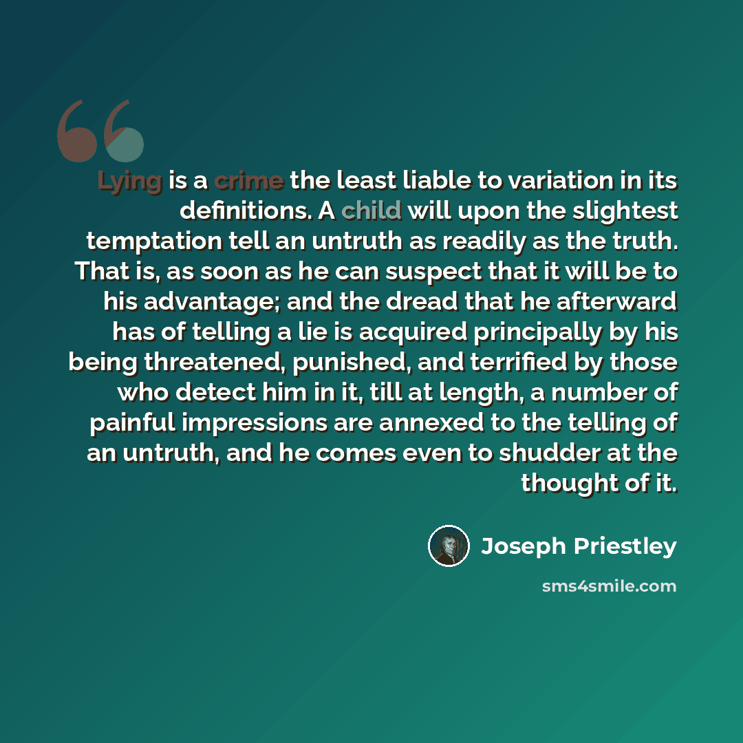 “Lying is a crime the least liable to variation in its definitions. A child will upon the slightest temptation tell an untruth as readily as the truth. That is, as soon as he can suspect that it will be to his advantage; and the dread that he afterward has of telling a lie is acquired principally…” quote by Joseph Priestley