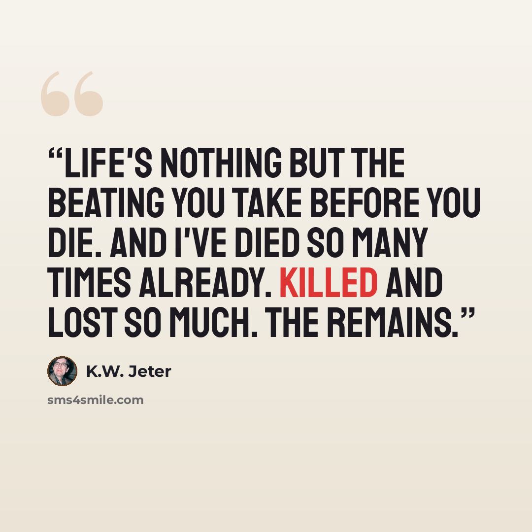 “Life's nothing but the beating you take before you die. And I've died so many times already. Killed and lost so much. The remains.” quote by K.W. Jeter