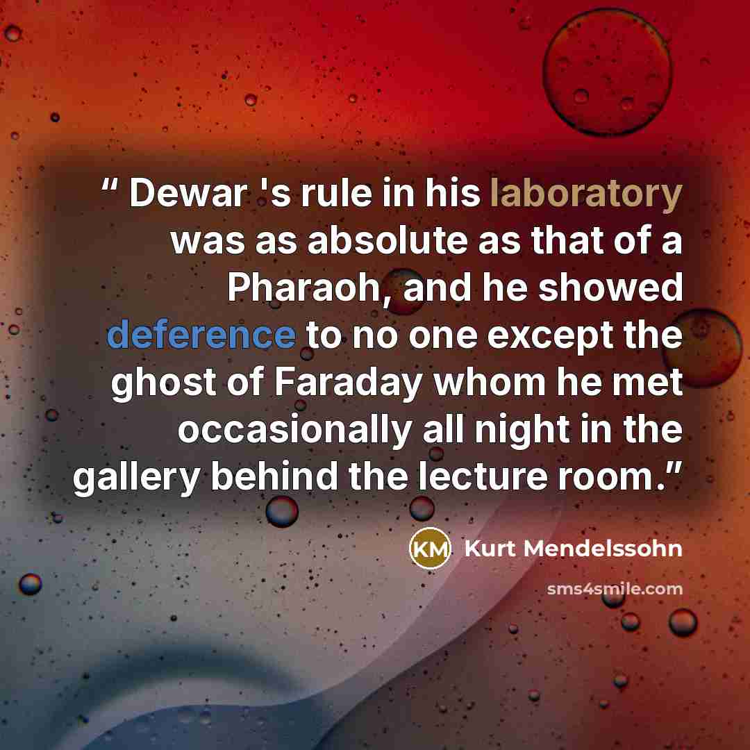 “Dewar 's rule in his laboratory was as absolute as that of a Pharaoh, and he showed deference to no one except the ghost of Faraday whom he met occasionally all night in the gallery behind the lecture room.” quote by Kurt Mendelssohn