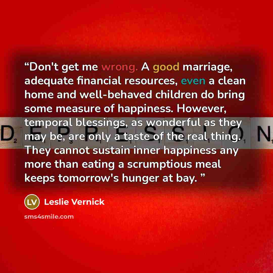 “Don't get me wrong. A good marriage, adequate financial resources, even a clean home and well-behaved children do bring some measure of happiness. However, temporal blessings, as wonderful as they may be, are only a taste of the real thing. They cannot sustain inner happiness any more than eating…” quote by Leslie Vernick