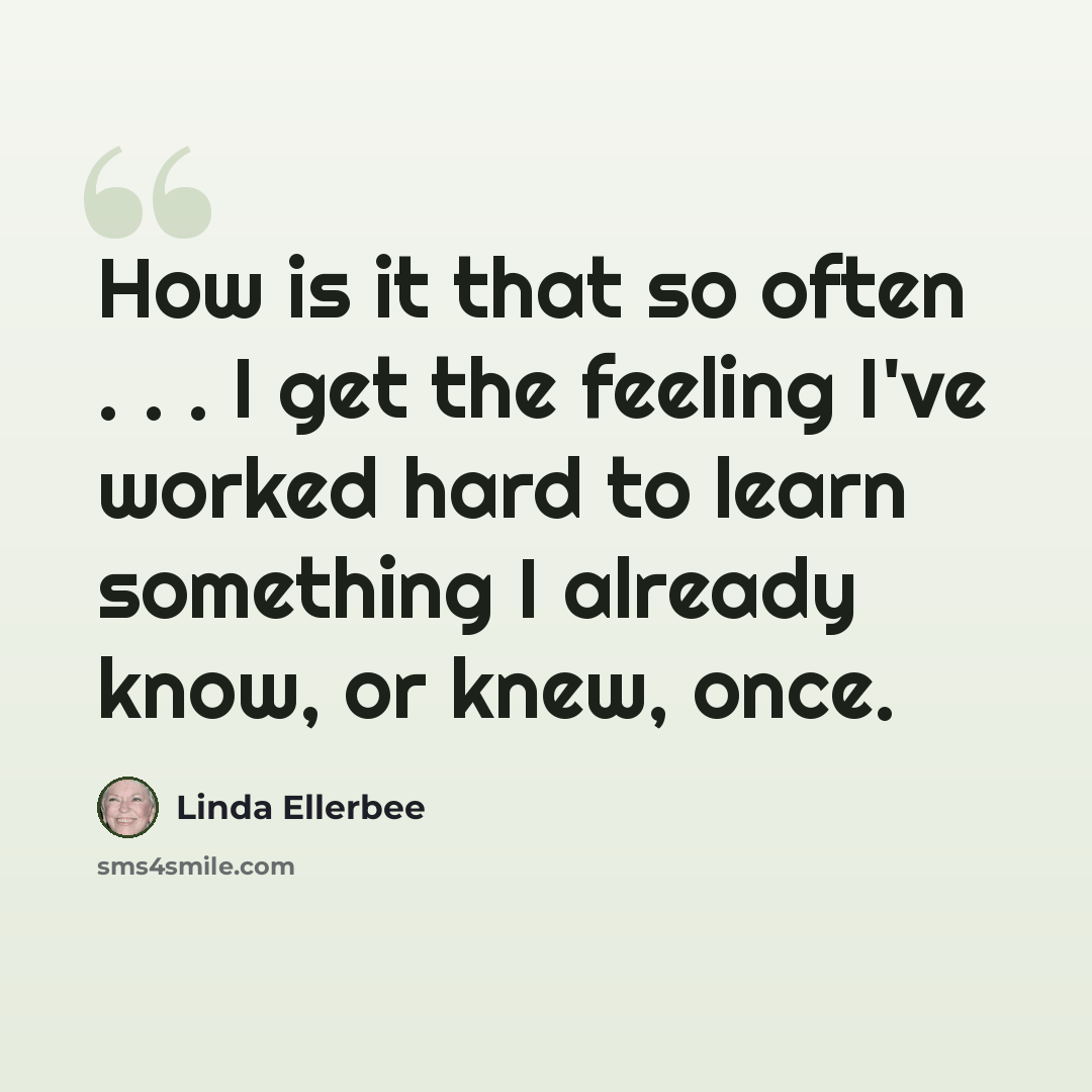 “How is it that so often . . . I get the feeling I've worked hard to learn something I already know, or knew, once.” quote by Linda Ellerbee