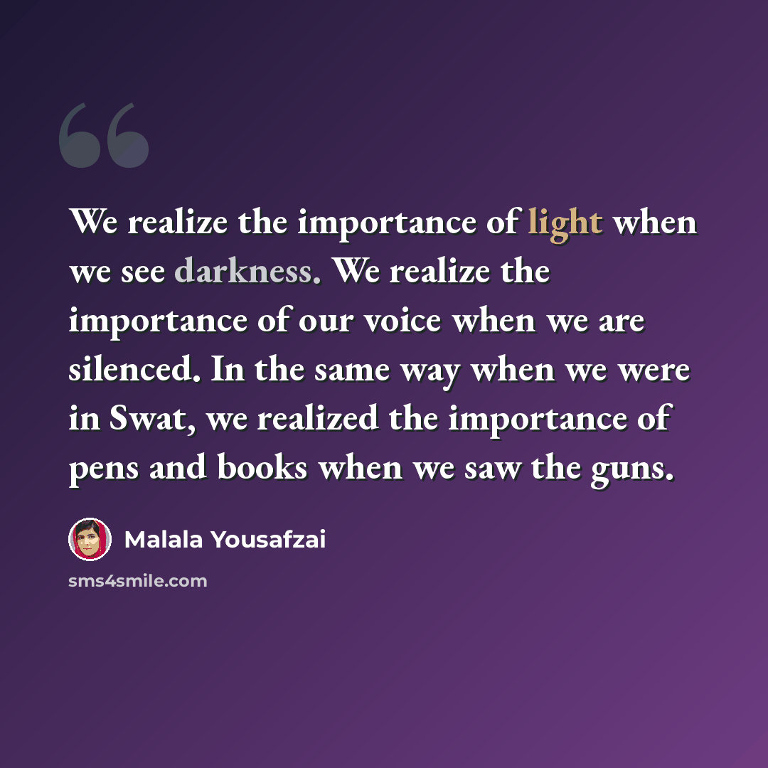 “We realize the importance of light when we see darkness. We realize the importance of our voice when we are silenced. In the same way when we were in Swat, we realized the importance of pens and books when we saw the guns.” quote by Malala Yousafzai