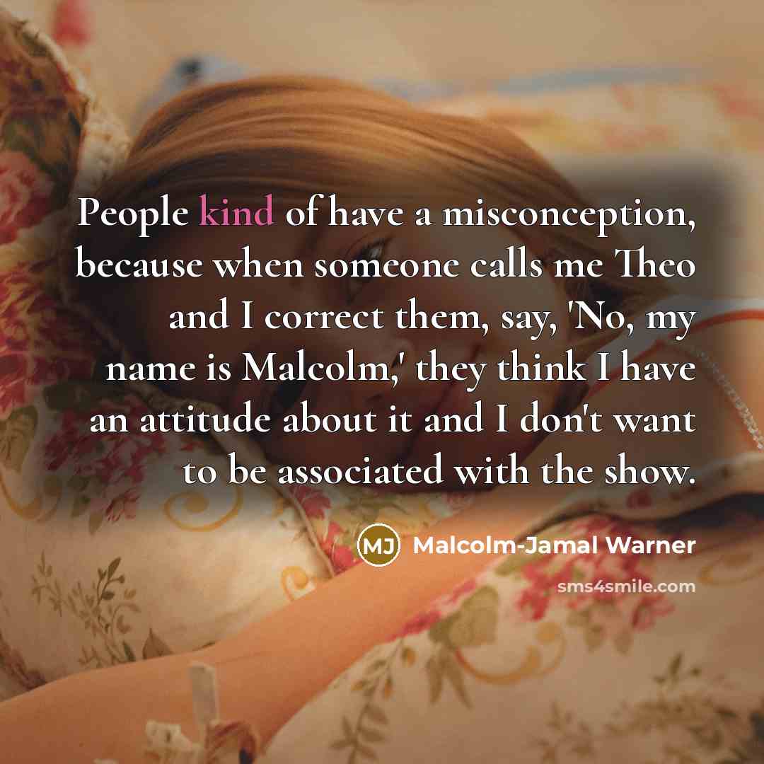 “People kind of have a misconception, because when someone calls me Theo and I correct them, say, 'No, my name is Malcolm,' they think I have an attitude about it and I don't want to be associated with the show.” quote by Malcolm-Jamal Warner