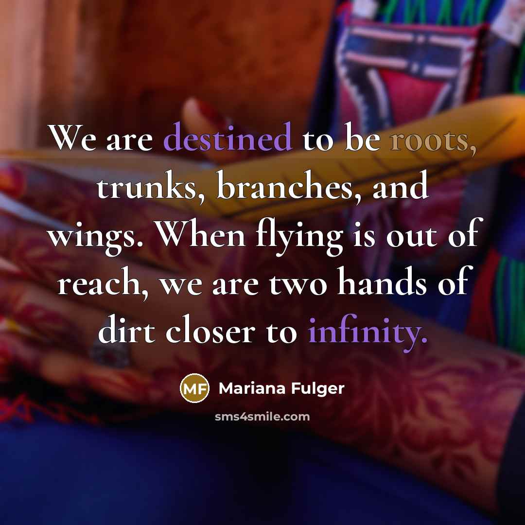 “We are destined to be roots, trunks, branches, and wings. When flying is out of reach, we are two hands of dirt closer to infinity.” quote by Mariana Fulger