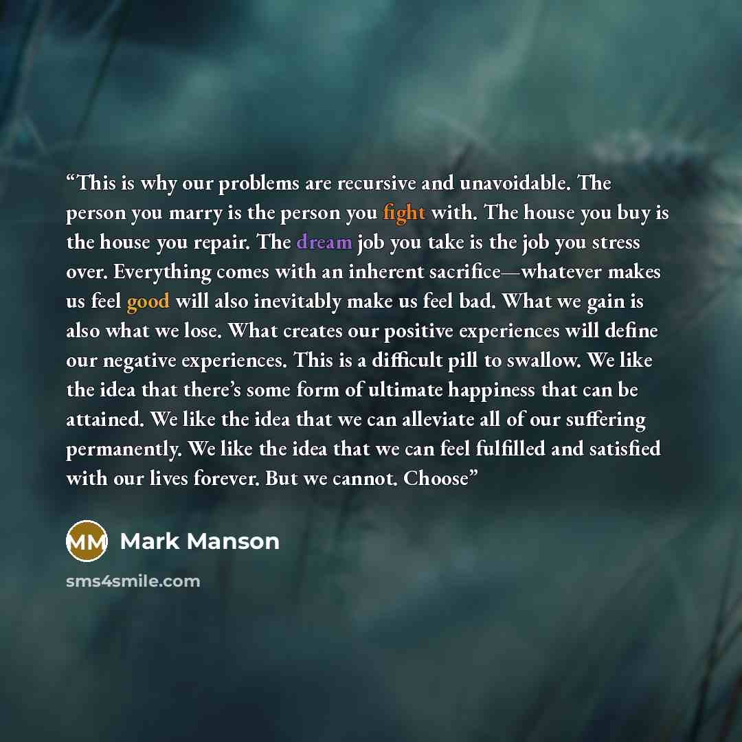 “This is why our problems are recursive and unavoidable. The person you marry is the person you fight with. The house you buy is the house you repair. The dream job you take is the job you stress over. Everything comes with an inherent sacrifice—whatever makes us feel good will also inevitably make…” quote by Mark Manson
