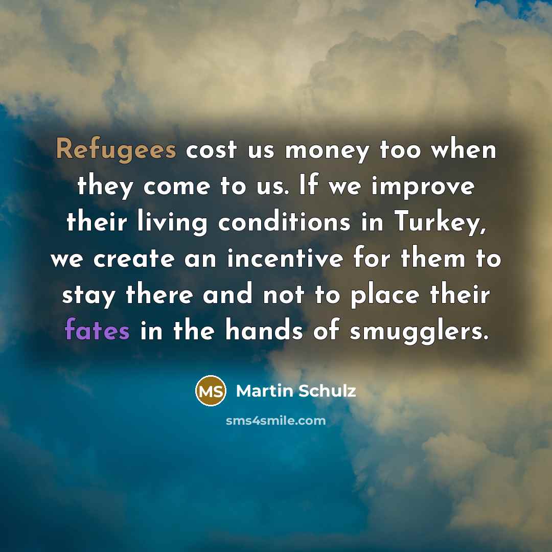 “Refugees cost us money too when they come to us. If we improve their living conditions in Turkey, we create an incentive for them to stay there and not to place their fates in the hands of smugglers.” quote by Martin Schulz